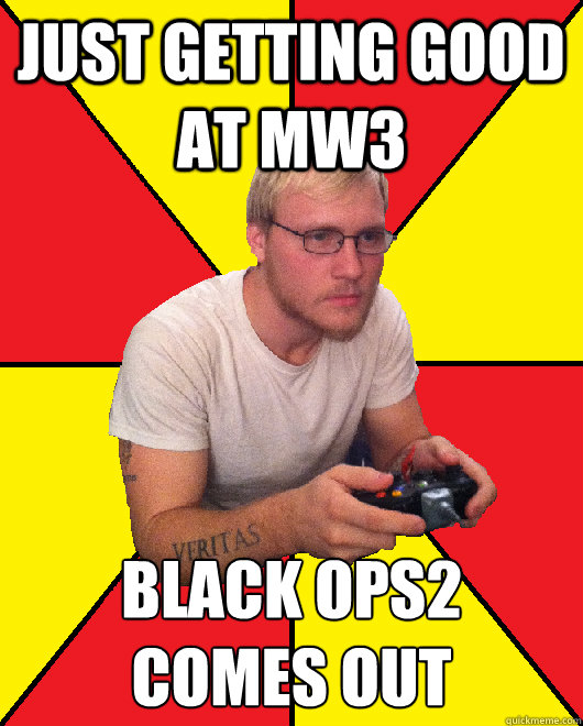 just getting good at MW3 Black ops2 
comes out  Sad Gamer Chris