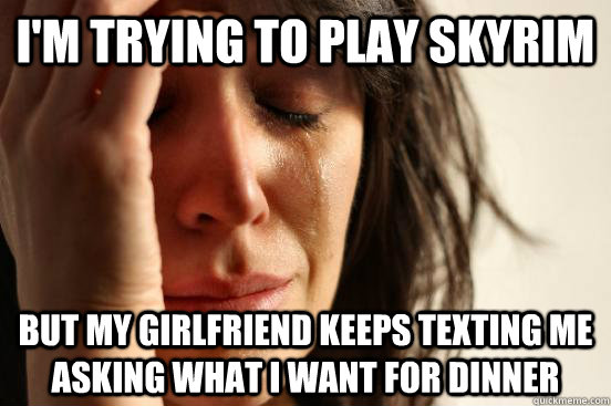 I'm trying to play Skyrim but my girlfriend keeps texting me asking what I want for dinner  First World Problems
