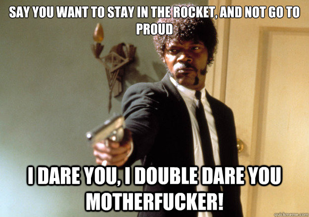Say you want to stay in the Rocket, and not go to Proud i dare you, i double dare you motherfucker!  Samuel L Jackson