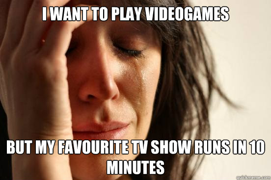 I want to play Videogames but my favourite tv show runs in 10 minutes  First World Problems
