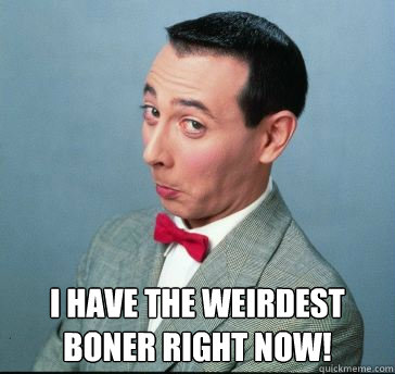  I Have The weirdest boner right now!  