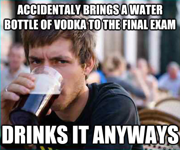 Accidentaly brings a water bottle of vodka to the final exam drinks it anyways  Lazy College Senior