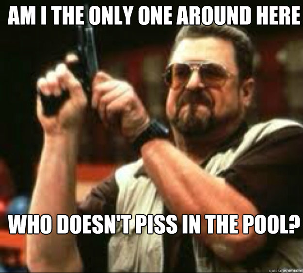 Am i the only one around here Who doesn't piss in the pool?  Angey Walter