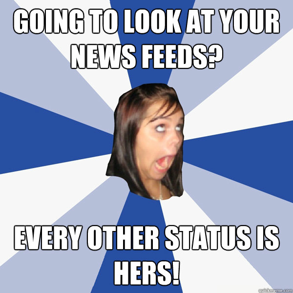 going to look at your news feeds? every other status is hers!  Annoying Facebook Girl