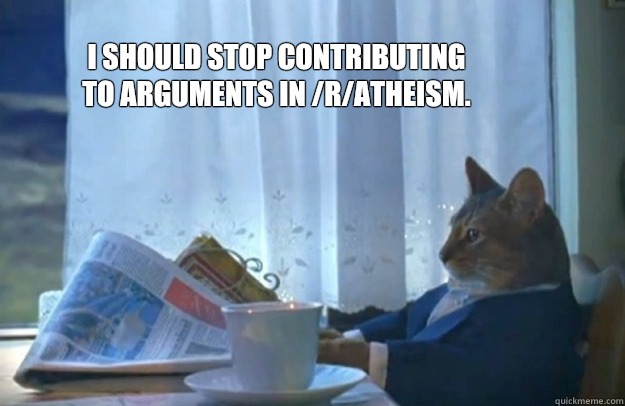 I should stop contributing to arguments in /r/atheism.  Sophisticated Cat