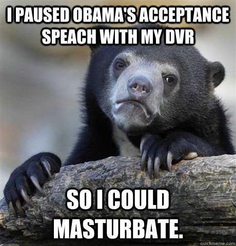 I paused Obama's acceptance speach with my DVR so I could masturbate.  Confession Bear