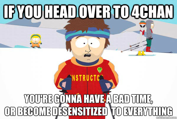If you head over to 4chan You're gonna have a bad time, 
or become desensitized  to everything  Super Cool Ski Instructor
