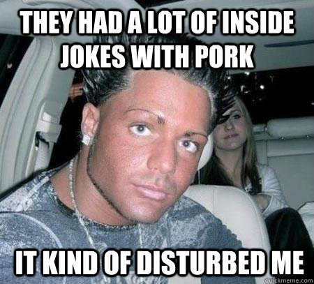 They had a lot of inside jokes with pork  it kind of disturbed me  Douchebag guy