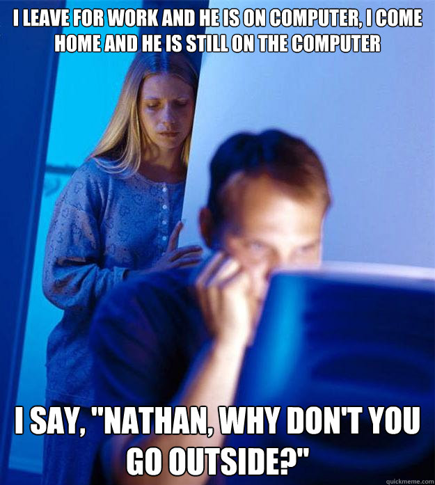 I leave for work and he is on computer, i come home and he is still on the computer I say, 