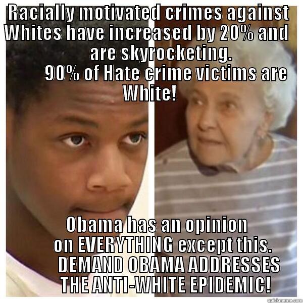   RACIALLY MOTIVATED CRIMES AGAINST     WHITES HAVE INCREASED BY 20% AND                             ARE SKYROCKETING.                             90% OF HATE CRIME VICTIMS ARE WHITE!     OBAMA HAS AN OPINION        ON EVERYTHING EXCEPT THIS.            DEMAND OBAMA ADDRESSES          THE ANTI-WHITE EPIDEMIC! Misc