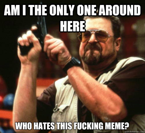 Am i the only one around here WHO HATES THIS FUCKING MEME?  Am I The Only One Around Here