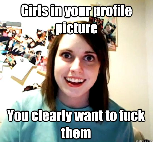 Girls in your profile picture You clearly want to fuck them  Overly Attached Girlfriend