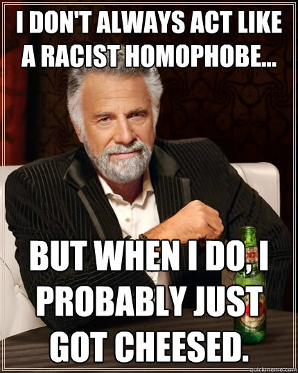 I don't always act like a racist homophobe... But when I do, I probably just got cheesed.  The Most Interesting Man In The World