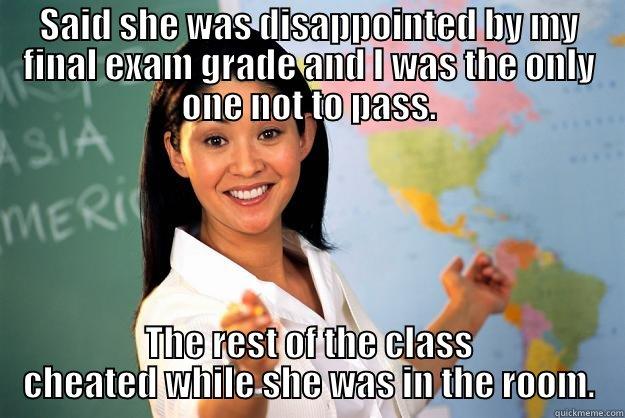 This happend to my sister in high school. - SAID SHE WAS DISAPPOINTED BY MY FINAL EXAM GRADE AND I WAS THE ONLY ONE NOT TO PASS. THE REST OF THE CLASS CHEATED WHILE SHE WAS IN THE ROOM. Unhelpful High School Teacher