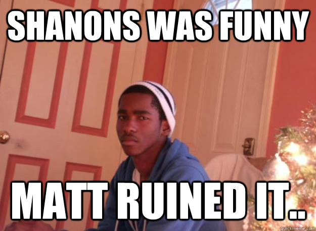 shanons was funny matt ruined it..  Lomax meme
