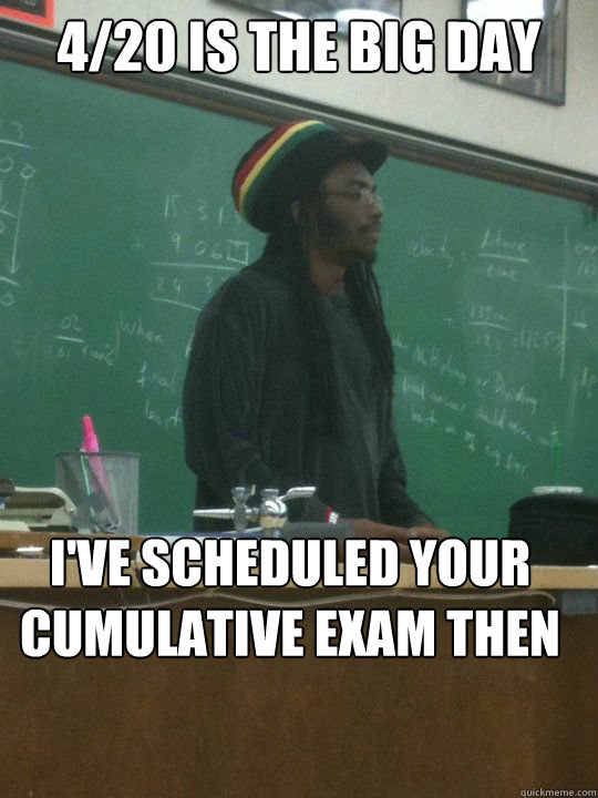 4/20 is the big day I've scheduled your cumulative exam then  