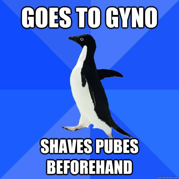 goes to gyno shaves pubes beforehand  Socially Awkward Penguin