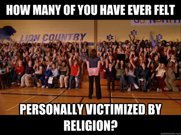 how many of you have ever felt personally victimized by religion?  Personally victimized by Regina George