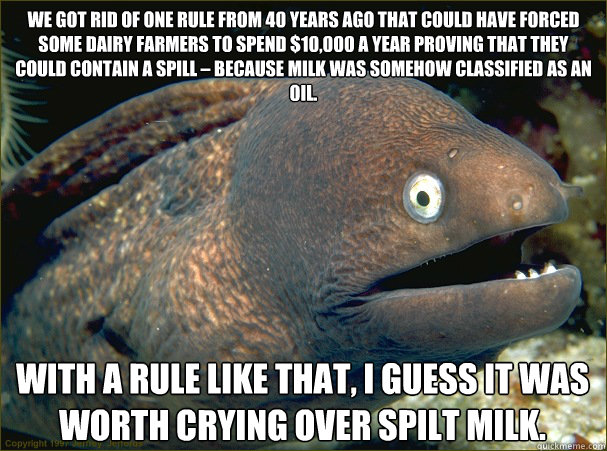 We got rid of one rule from 40 years ago that could have forced some dairy farmers to spend $10,000 a year proving that they could contain a spill – because milk was somehow classified as an oil. With a rule like that, I guess it was worth crying ov  Bad Joke Eel