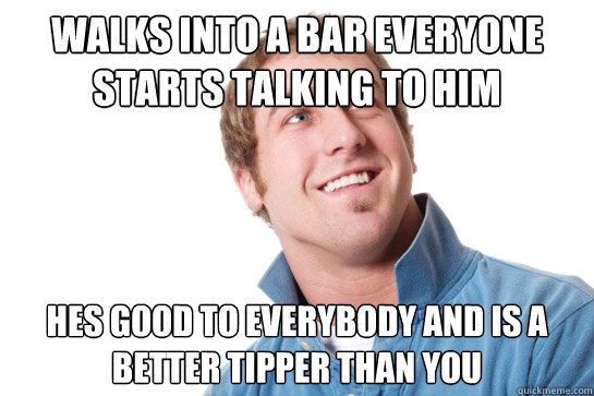 walks into a bar everyone starts talking to him hes good to everybody and is a better tipper than you  Misunderstood D-Bag