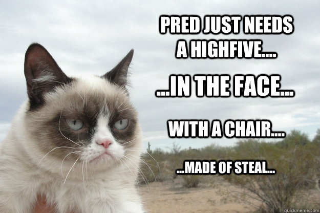 pred just NEEDs A HIGHFIVE.... ...IN THE FACE... WITH a chair.... ...made of steal...  