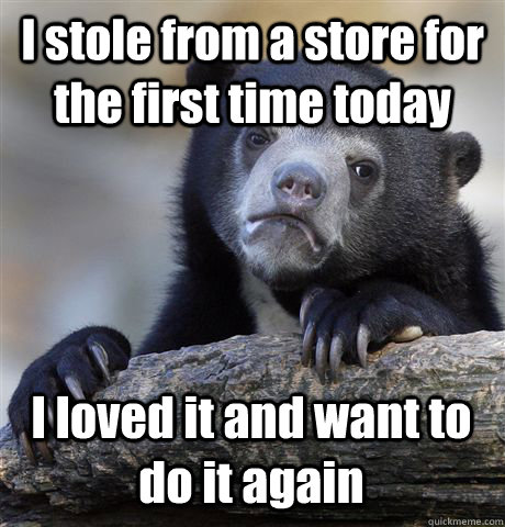 I stole from a store for the first time today I loved it and want to do it again  Confession Bear