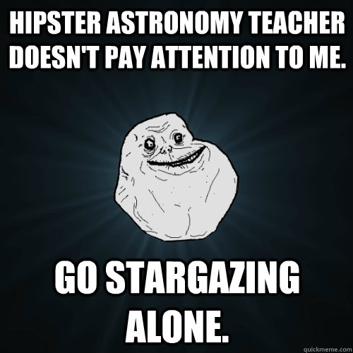 Hipster astronomy teacher doesn't pay attention to me. go stargazing alone.  Forever Alone