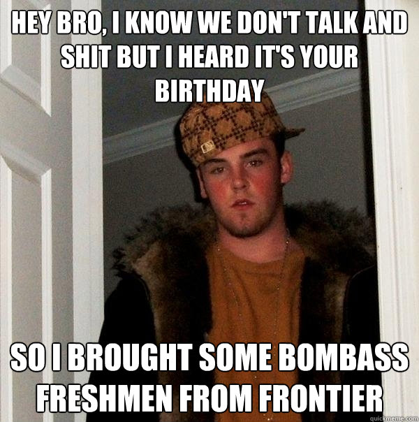 Hey bro, I know we don't talk and shit but I heard it's your birthday So I brought some bombass freshmen from frontier  Scumbag Steve