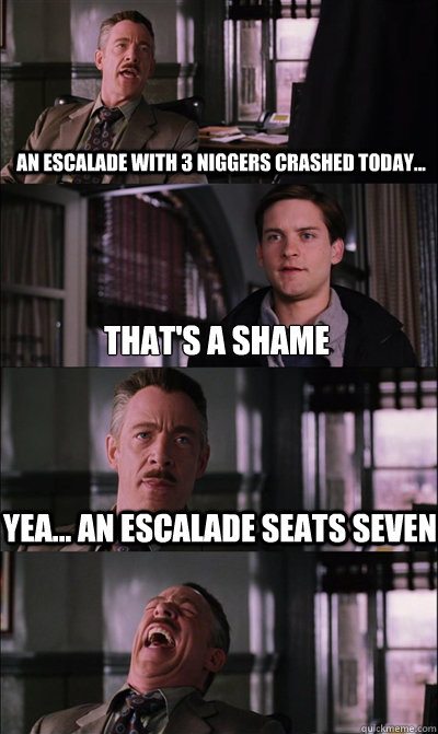 An escalade with 3 niggers crashed today... that's a shame yea... an escalade seats seven   JJ Jameson