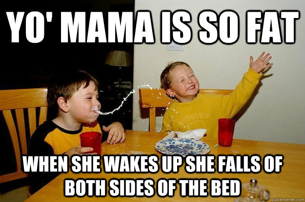 yo' mama is so fat  when she wakes up she falls of both sides of the bed  yo mama is so fat