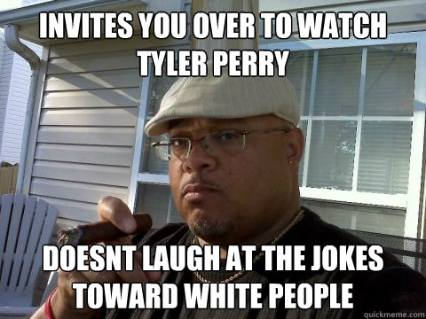 Invites you over to watch Tyler perry  doesnt laugh at the jokes toward white people  Ghetto Good Guy Greg