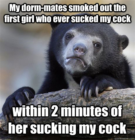 My dorm-mates smoked out the first girl who ever sucked my cock  within 2 minutes of her sucking my cock   Confession Bear