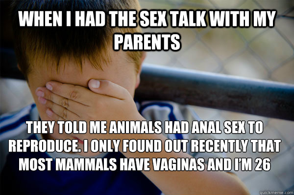 When i had the sex talk with my parents They told me animals had anal sex to reproduce. i only found out recently that most mammals have vaginas and I’m 26 - When i had the sex talk with my parents They told me animals had anal sex to reproduce. i only found out recently that most mammals have vaginas and I’m 26  Confession kid