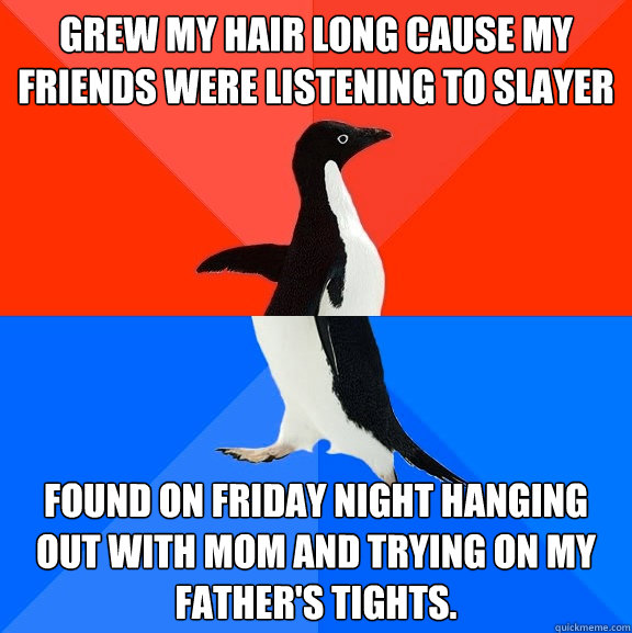 Grew my hair long cause my friends were listening to slayer Found on Friday night hanging out with mom and trying on my father's tights.  Socially Awesome Awkward Penguin