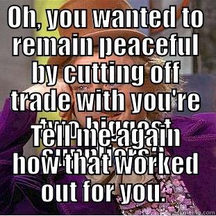 OH, YOU WANTED TO REMAIN PEACEFUL BY CUTTING OFF TRADE WITH YOU'RE TWO BIGGEST SUPPLIERS?  TELL ME AGAIN HOW THAT WORKED OUT FOR YOU.  Condescending Wonka