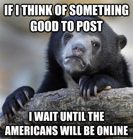 If i think of something good to post I wait until the Americans will be online  Confession Bear