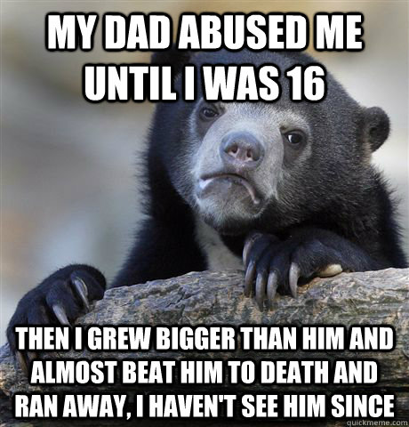 My dad abused me until i was 16 then I grew bigger than him and  almost beat him to death and ran away, I haven't see him since  Confession Bear
