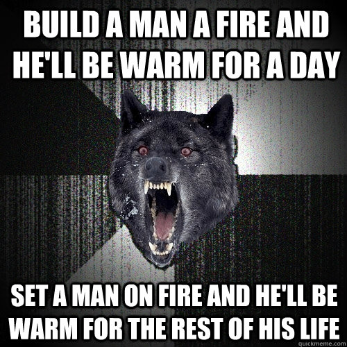 BUILD A MAN A FIRE AND HE'LL BE WARM FOR A DAY SET A MAN ON FIRE AND HE'LL BE WARM FOR THE REST OF HIS LIFE  Insanity Wolf