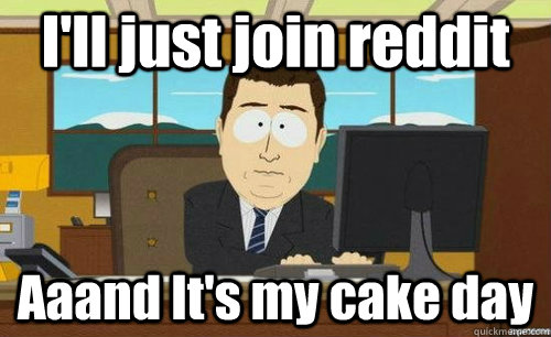 I'll just join reddit Aaand It's my cake day  anditsgone