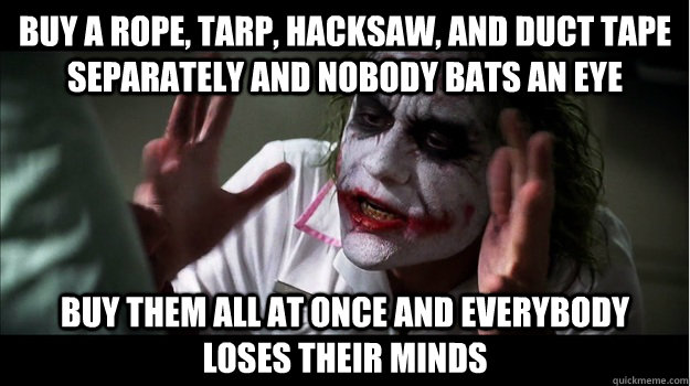 buy a rope, tarp, hacksaw, and duct tape separately and nobody bats an eye buy them all at once and everybody loses their minds  Joker Mind Loss