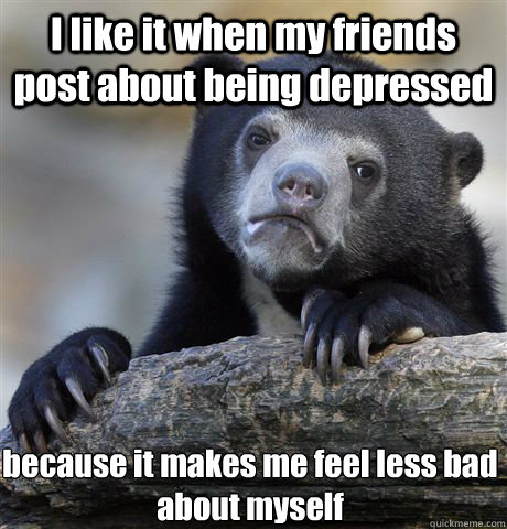 I like it when my friends post about being depressed because it makes me feel less bad about myself  Confession Bear