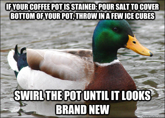 IF YOUR COFFEE POT IS STAINED: POUR SALT TO COVER BOTTOM OF YOUR POT, THROW IN A FEW ICE CUBES SWIRL THE POT UNTIL IT LOOKS BRAND NEW  Actual Advice Mallard