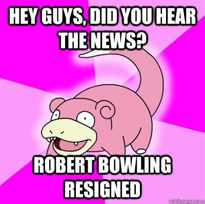 hey guys, did you hear the news? Robert bowling resigned  Slowpoke Earthquake