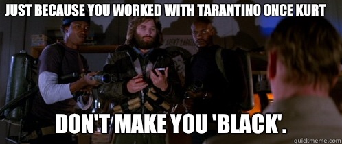 Just because you worked with Tarantino once Kurt Don't make you 'black'.  The Thing