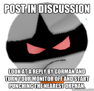 Post in discussion Look at a reply by gorman and turn your monitor off and start punching the nearest orphan.  ButthurtTori