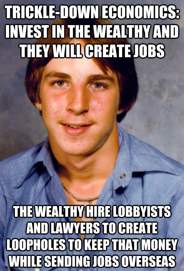 TRICKLE-DOWN ECONOMICS: INVEST IN THE WEALTHY AND THEY WILL CREATE JOBS THE WEALTHY HIRE LOBBYISTS AND LAWYERS TO CREATE LOOPHOLES TO KEEP THAT MONEY WHILE SENDING JOBS OVERSEAS  Old Economy Steven