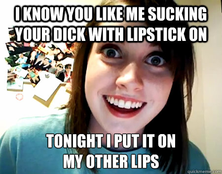 I know you like me sucking your dick with lipstick on tonight I put it on 
my other lips  Overly Attached Girlfriend