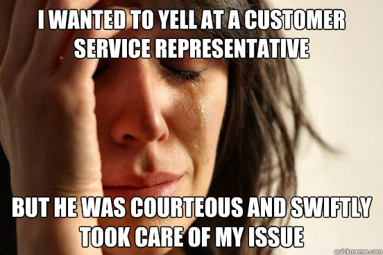 I wanted to yell at a customer service representative but he was courteous and swiftly took care of my issue  First World Problems