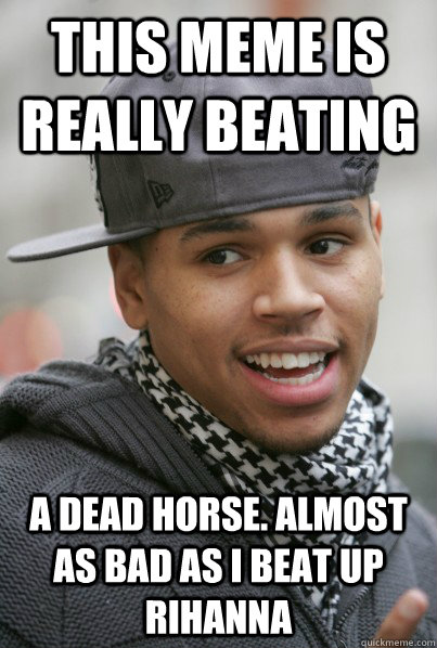 This meme is really beating a dead horse. Almost as bad as i beat up rihanna  Scumbag Chris Brown