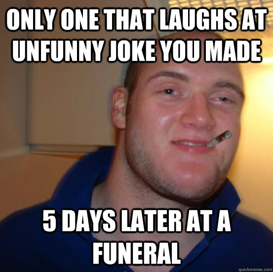 only one that laughs at unfunny joke you made 5 days later at a funeral - only one that laughs at unfunny joke you made 5 days later at a funeral  Good 10 Guy Greg